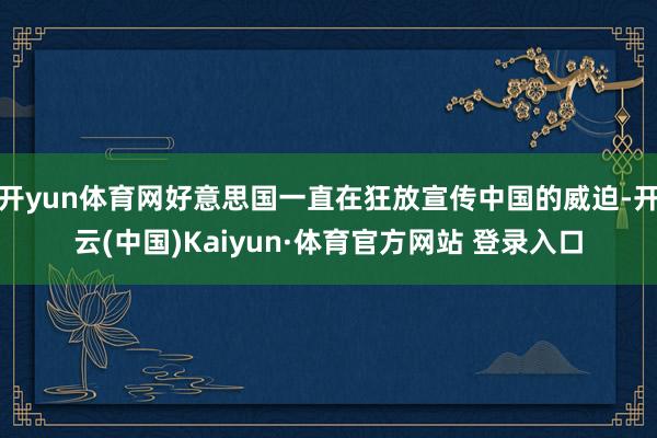 開yun體育網(wǎng)好意思國一直在狂放宣傳中國的威迫-開云(中國)Kaiyun·體育官方網(wǎng)站 登錄入口