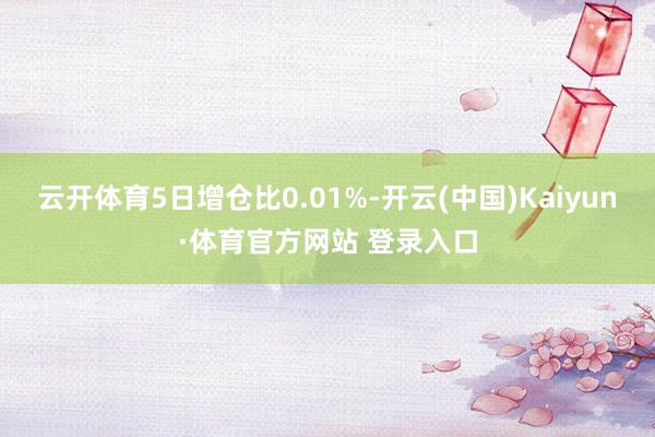 云開體育5日增倉比0.01%-開云(中國)Kaiyun·體育官方網站 登錄入口