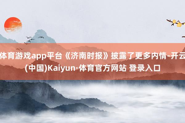 體育游戲app平臺《濟南時報》披露了更多內情-開云(中國)Kaiyun·體育官方網站 登錄入口