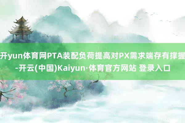 開yun體育網PTA裝配負荷提高對PX需求端存有撐握-開云(中國)Kaiyun·體育官方網站 登錄入口