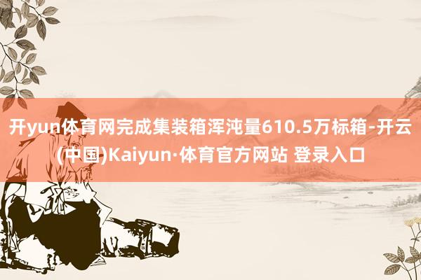 開yun體育網完成集裝箱渾沌量610.5萬標箱-開云(中國)Kaiyun·體育官方網站 登錄入口