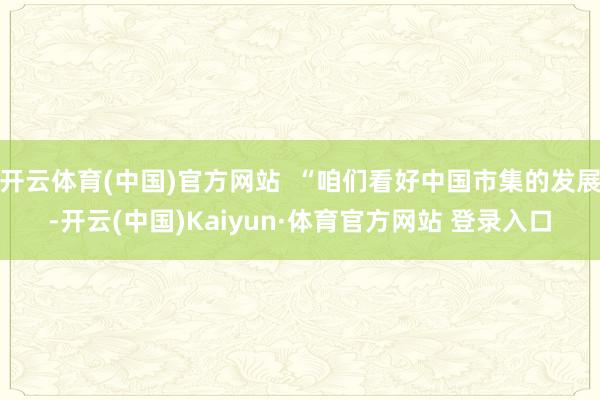 開云體育(中國)官方網站  “咱們看好中國市集的發展-開云(中國)Kaiyun·體育官方網站 登錄入口