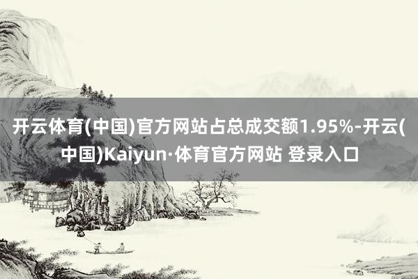 開云體育(中國)官方網站占總成交額1.95%-開云(中國)Kaiyun·體育官方網站 登錄入口