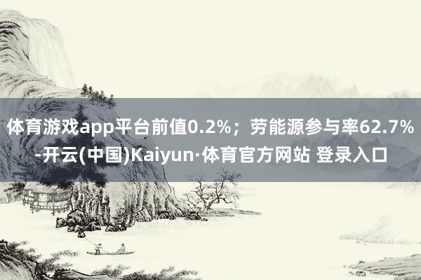 體育游戲app平臺前值0.2%；勞能源參與率62.7%-開云(中國)Kaiyun·體育官方網站 登錄入口