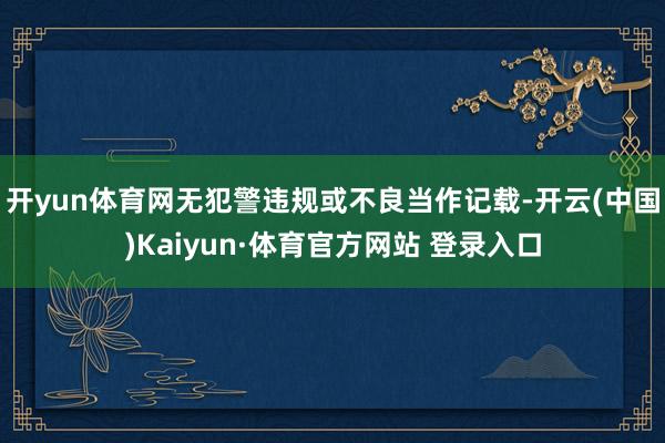 開yun體育網無犯警違規或不良當作記載-開云(中國)Kaiyun·體育官方網站 登錄入口