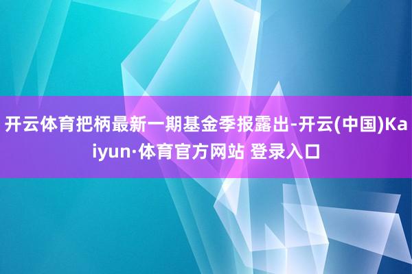 開云體育把柄最新一期基金季報露出-開云(中國)Kaiyun·體育官方網站 登錄入口