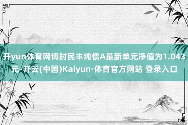 開yun體育網博時民豐純債A最新單元凈值為1.043元-開云(中國)Kaiyun·體育官方網站 登錄入口