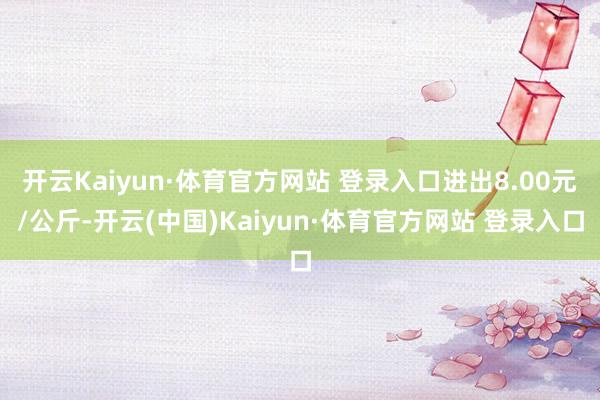 開云Kaiyun·體育官方網站 登錄入口進出8.00元/公斤-開云(中國)Kaiyun·體育官方網站 登錄入口