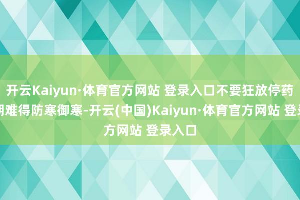 開云Kaiyun·體育官方網站 登錄入口不要狂放停藥；同期難得防寒御寒-開云(中國)Kaiyun·體育官方網站 登錄入口