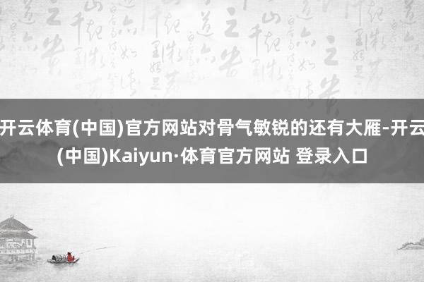 開云體育(中國)官方網站對骨氣敏銳的還有大雁-開云(中國)Kaiyun·體育官方網站 登錄入口