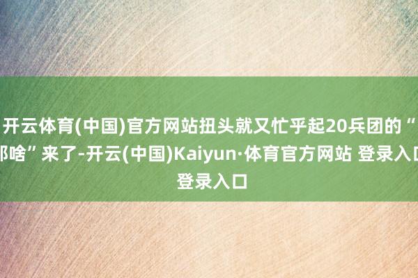 開(kāi)云體育(中國(guó))官方網(wǎng)站扭頭就又忙乎起20兵團(tuán)的“那啥”來(lái)了-開(kāi)云(中國(guó))Kaiyun·體育官方網(wǎng)站 登錄入口