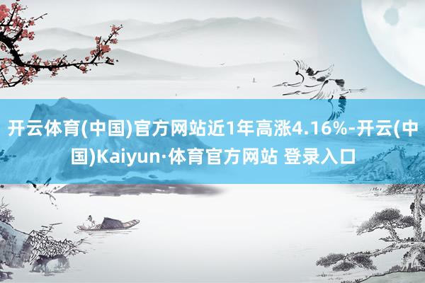 開云體育(中國)官方網站近1年高漲4.16%-開云(中國)Kaiyun·體育官方網站 登錄入口