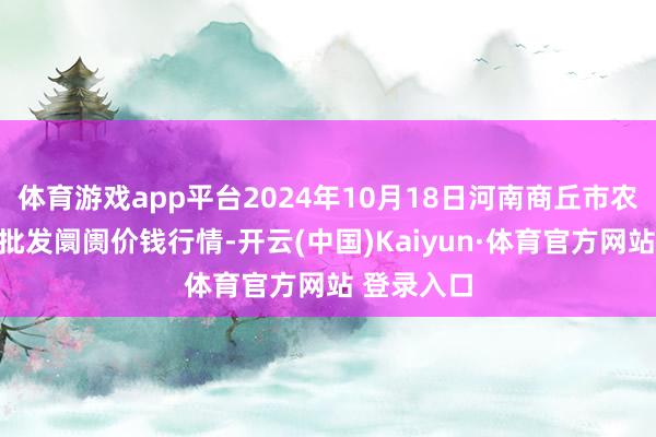 體育游戲app平臺2024年10月18日河南商丘市農居品中心批發阛阓價錢行情-開云(中國)Kaiyun·體育官方網站 登錄入口