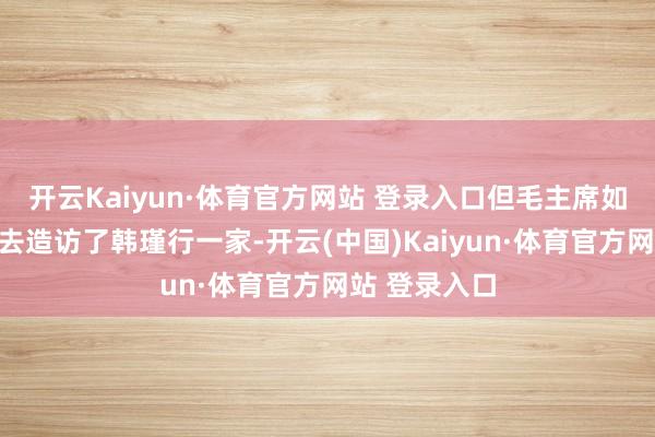 開云Kaiyun·體育官方網站 登錄入口但毛主席如故抽出時辰去造訪了韓瑾行一家-開云(中國)Kaiyun·體育官方網站 登錄入口