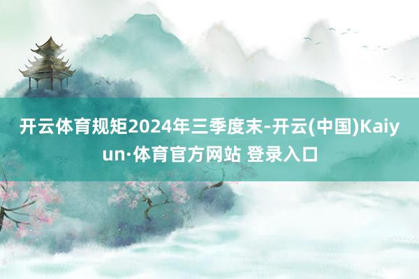 開云體育規(guī)矩2024年三季度末-開云(中國)Kaiyun·體育官方網站 登錄入口