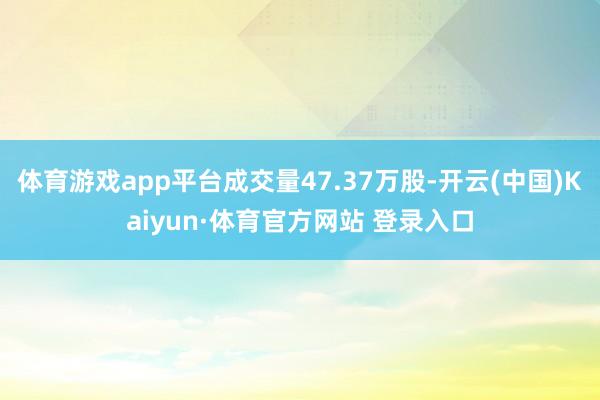 體育游戲app平臺成交量47.37萬股-開云(中國)Kaiyun·體育官方網(wǎng)站 登錄入口