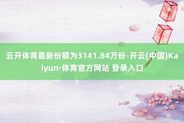 云開體育最新份額為3141.84萬份-開云(中國)Kaiyun·體育官方網站 登錄入口