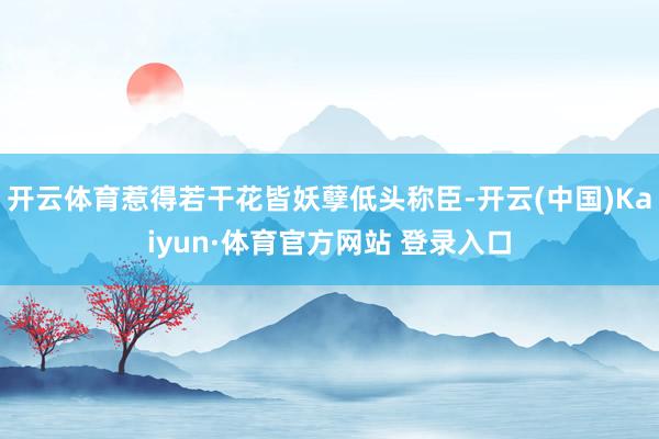 開云體育惹得若干花皆妖孽低頭稱臣-開云(中國)Kaiyun·體育官方網(wǎng)站 登錄入口