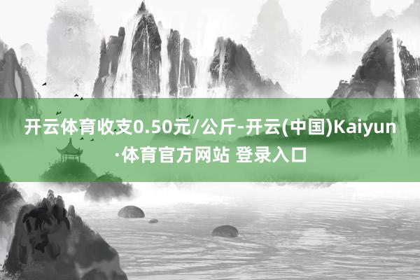 開云體育收支0.50元/公斤-開云(中國)Kaiyun·體育官方網站 登錄入口