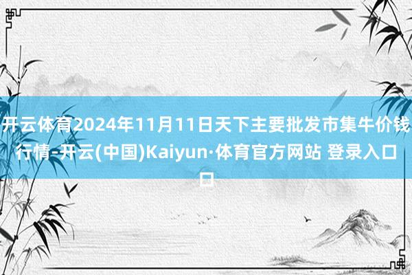 開云體育2024年11月11日天下主要批發市集牛價錢行情-開云(中國)Kaiyun·體育官方網站 登錄入口