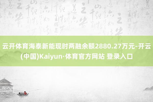 云開體育海泰新能現時兩融余額2880.27萬元-開云(中國)Kaiyun·體育官方網站 登錄入口