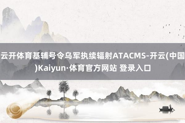 云開體育基輔號令烏軍執續輻射ATACMS-開云(中國)Kaiyun·體育官方網站 登錄入口