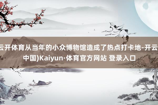 云開體育從當年的小眾博物館造成了熱點打卡地-開云(中國)Kaiyun·體育官方網(wǎng)站 登錄入口