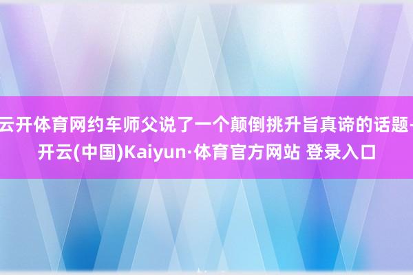 云開體育網(wǎng)約車師父說了一個顛倒挑升旨真諦的話題-開云(中國)Kaiyun·體育官方網(wǎng)站 登錄入口