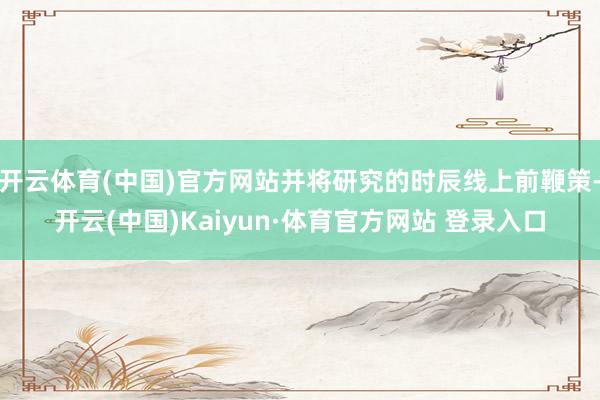 開云體育(中國)官方網站并將研究的時辰線上前鞭策-開云(中國)Kaiyun·體育官方網站 登錄入口