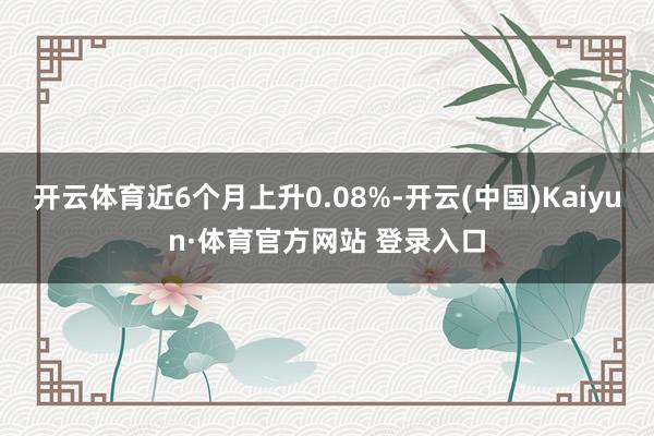 開云體育近6個月上升0.08%-開云(中國)Kaiyun·體育官方網站 登錄入口