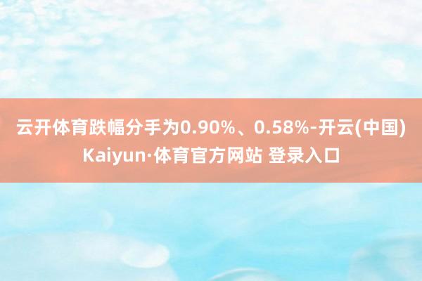 云開體育跌幅分手為0.90%、0.58%-開云(中國)Kaiyun·體育官方網站 登錄入口