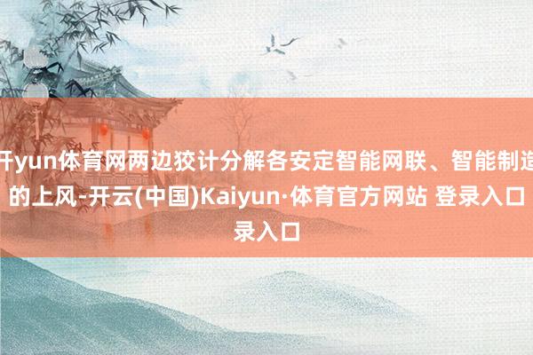 開yun體育網兩邊狡計分解各安定智能網聯、智能制造的上風-開云(中國)Kaiyun·體育官方網站 登錄入口