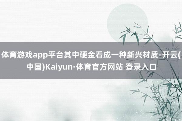 體育游戲app平臺(tái)其中硬金看成一種新興材質(zhì)-開云(中國(guó))Kaiyun·體育官方網(wǎng)站 登錄入口