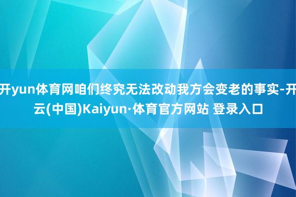 開yun體育網(wǎng)咱們終究無法改動我方會變老的事實(shí)-開云(中國)Kaiyun·體育官方網(wǎng)站 登錄入口