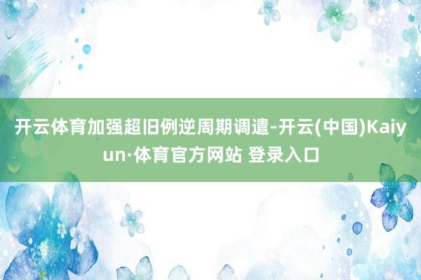 開云體育加強超舊例逆周期調遣-開云(中國)Kaiyun·體育官方網站 登錄入口