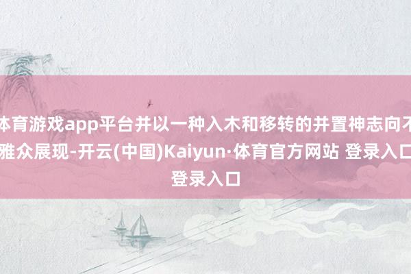 體育游戲app平臺并以一種入木和移轉的并置神志向不雅眾展現-開云(中國)Kaiyun·體育官方網站 登錄入口