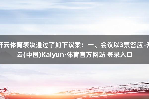 開云體育表決通過了如下議案：一、會議以3票答應-開云(中國)Kaiyun·體育官方網站 登錄入口