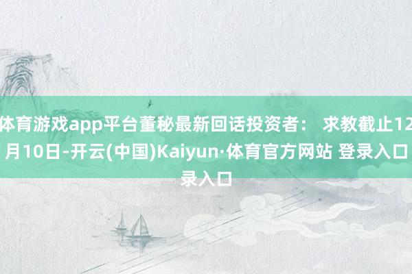 體育游戲app平臺董秘最新回話投資者： 求教截止12月10日-開云(中國)Kaiyun·體育官方網站 登錄入口