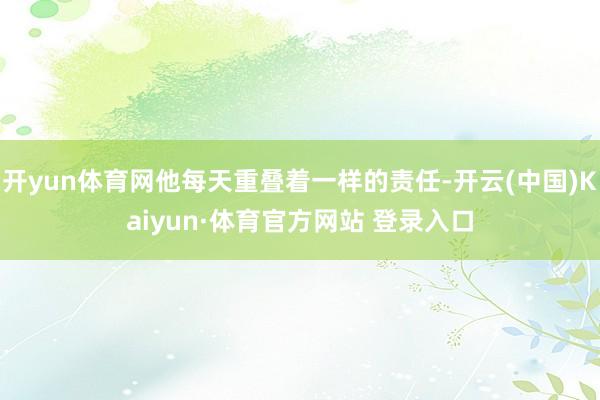 開yun體育網他每天重疊著一樣的責任-開云(中國)Kaiyun·體育官方網站 登錄入口