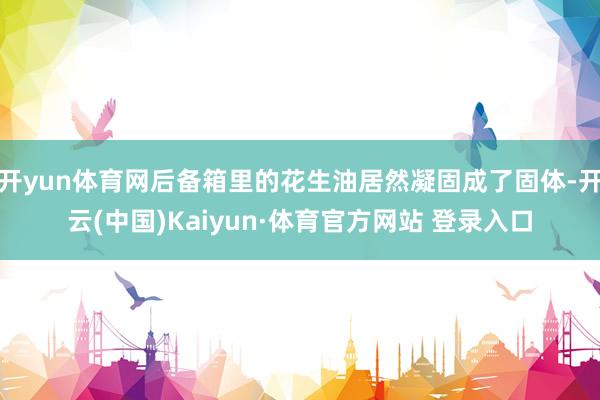 開yun體育網后備箱里的花生油居然凝固成了固體-開云(中國)Kaiyun·體育官方網站 登錄入口