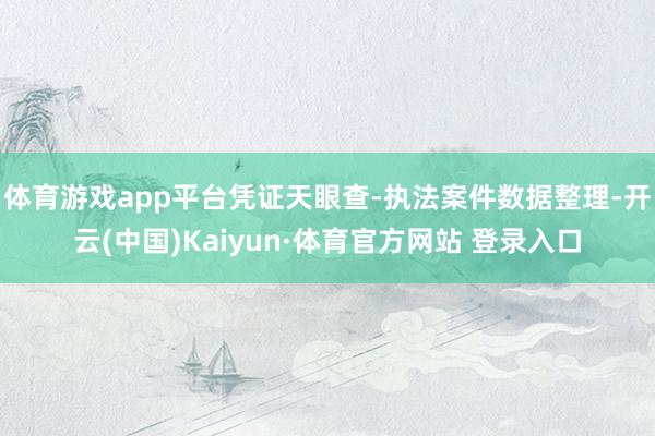 體育游戲app平臺憑證天眼查-執法案件數據整理-開云(中國)Kaiyun·體育官方網站 登錄入口