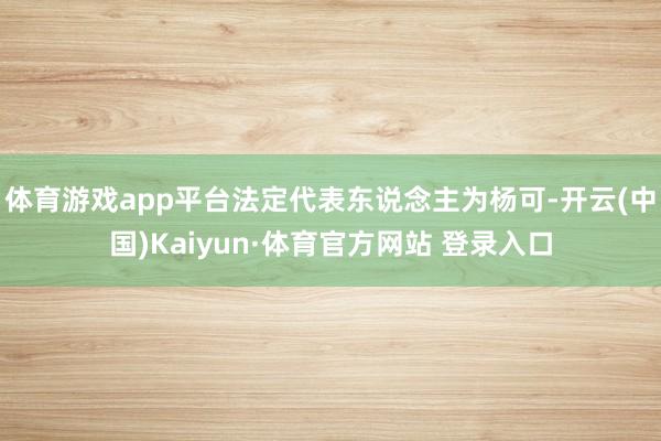 體育游戲app平臺法定代表東說念主為楊可-開云(中國)Kaiyun·體育官方網站 登錄入口