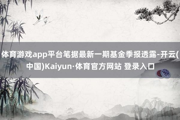 體育游戲app平臺筆據最新一期基金季報透露-開云(中國)Kaiyun·體育官方網站 登錄入口