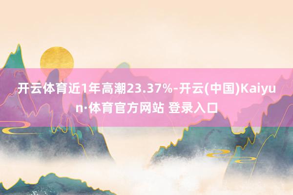 開云體育近1年高潮23.37%-開云(中國)Kaiyun·體育官方網站 登錄入口