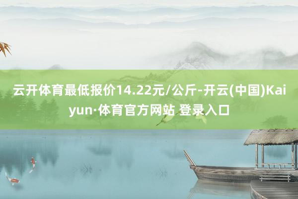 云開體育最低報價14.22元/公斤-開云(中國)Kaiyun·體育官方網站 登錄入口