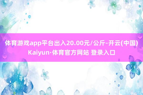 體育游戲app平臺出入20.00元/公斤-開云(中國)Kaiyun·體育官方網站 登錄入口