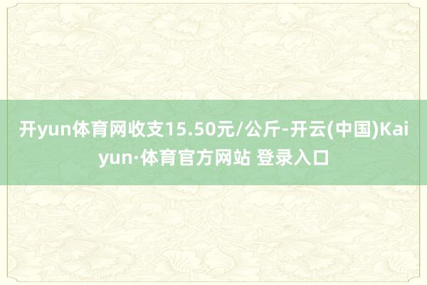 開yun體育網收支15.50元/公斤-開云(中國)Kaiyun·體育官方網站 登錄入口