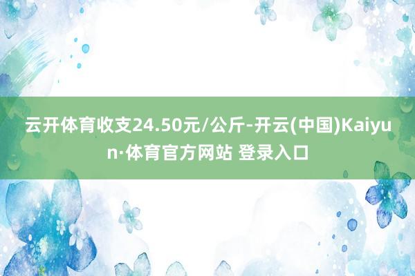 云開體育收支24.50元/公斤-開云(中國)Kaiyun·體育官方網站 登錄入口