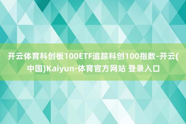 開云體育　　科創板100ETF追蹤科創100指數-開云(中國)Kaiyun·體育官方網站 登錄入口