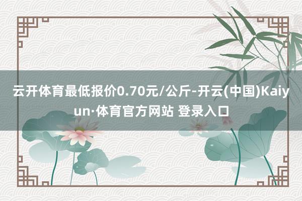 云開體育最低報價0.70元/公斤-開云(中國)Kaiyun·體育官方網(wǎng)站 登錄入口